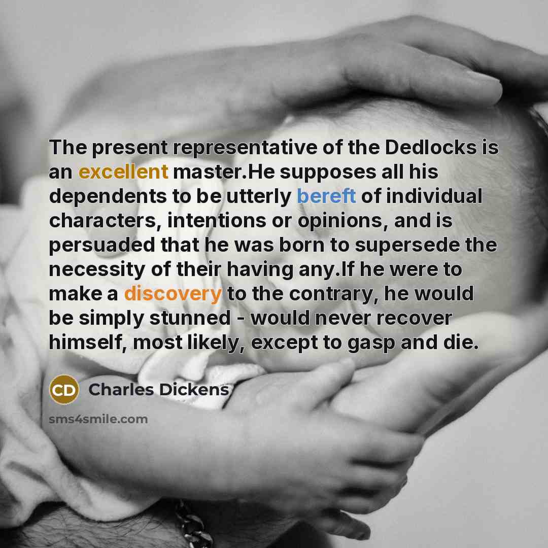 “The present representative of the Dedlocks is an excellent master.He supposes all his dependents to be utterly bereft of individual characters, intentions or opinions, and is persuaded that he was born to supersede the necessity of their having any.If he were to make a discovery to the contrary…” quote by Charles Dickens