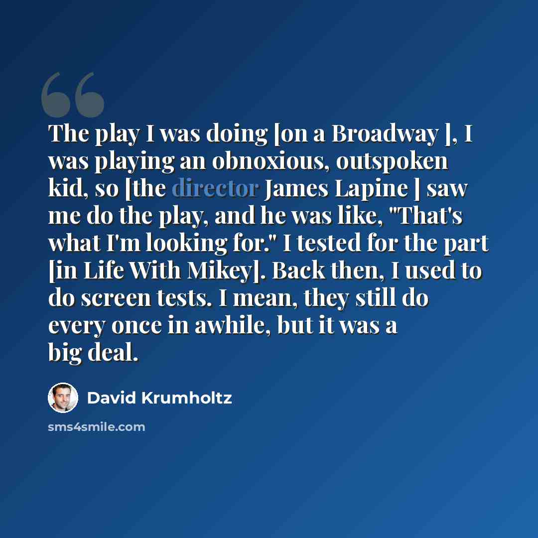 “The play I was doing [on a Broadway ], I was playing an obnoxious, outspoken kid, so [the director James Lapine ] saw me do the play, and he was like, "That's what I'm looking for." I tested for the part [in Life With Mikey]. Back then, I used to do screen tests. I mean, they still do every once…” quote by David Krumholtz