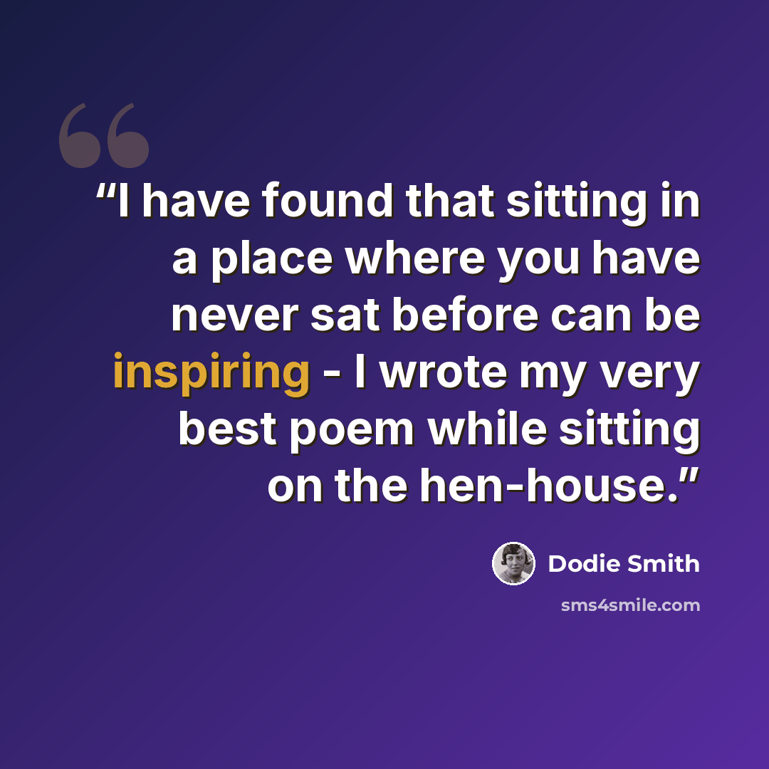 “I have found that sitting in a place where you have never sat before can be inspiring - I wrote my very best poem while sitting on the hen-house.” quote by Dodie Smith
