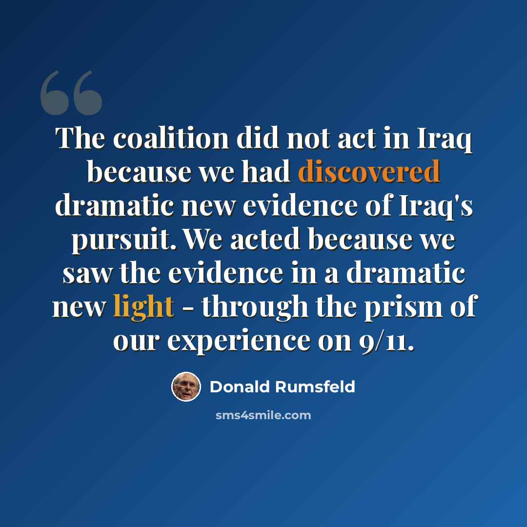 “The coalition did not act in Iraq because we had discovered dramatic new evidence of Iraq's pursuit. We acted because we saw the evidence in a dramatic new light - through the prism of our experience on 9/11.” quote by Donald Rumsfeld