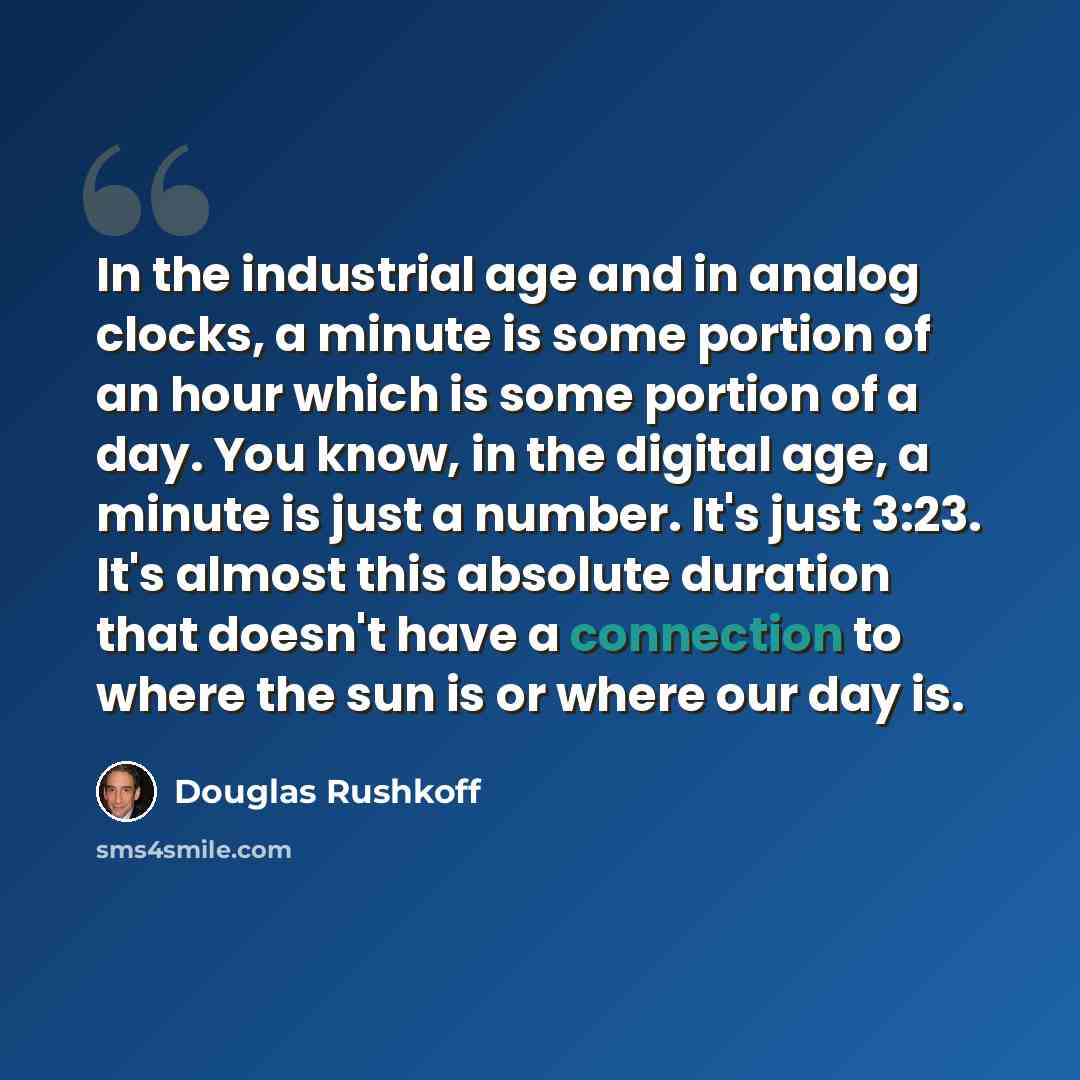 “In the industrial age and in analog clocks, a minute is some portion of an hour which is some portion of a day. You know, in the digital age, a minute is just a number. It's just 3:23. It's almost this absolute duration that doesn't have a connection to where the sun is or where our day is.” quote by Douglas Rushkoff