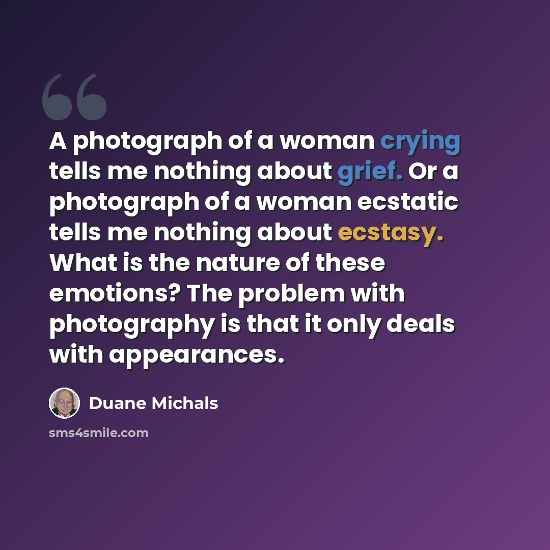 “A photograph of a woman crying tells me nothing about grief. Or a photograph of a woman ecstatic tells me nothing about ecstasy. What is the nature of these emotions? The problem with photography is that it only deals with appearances.” quote by Duane Michals