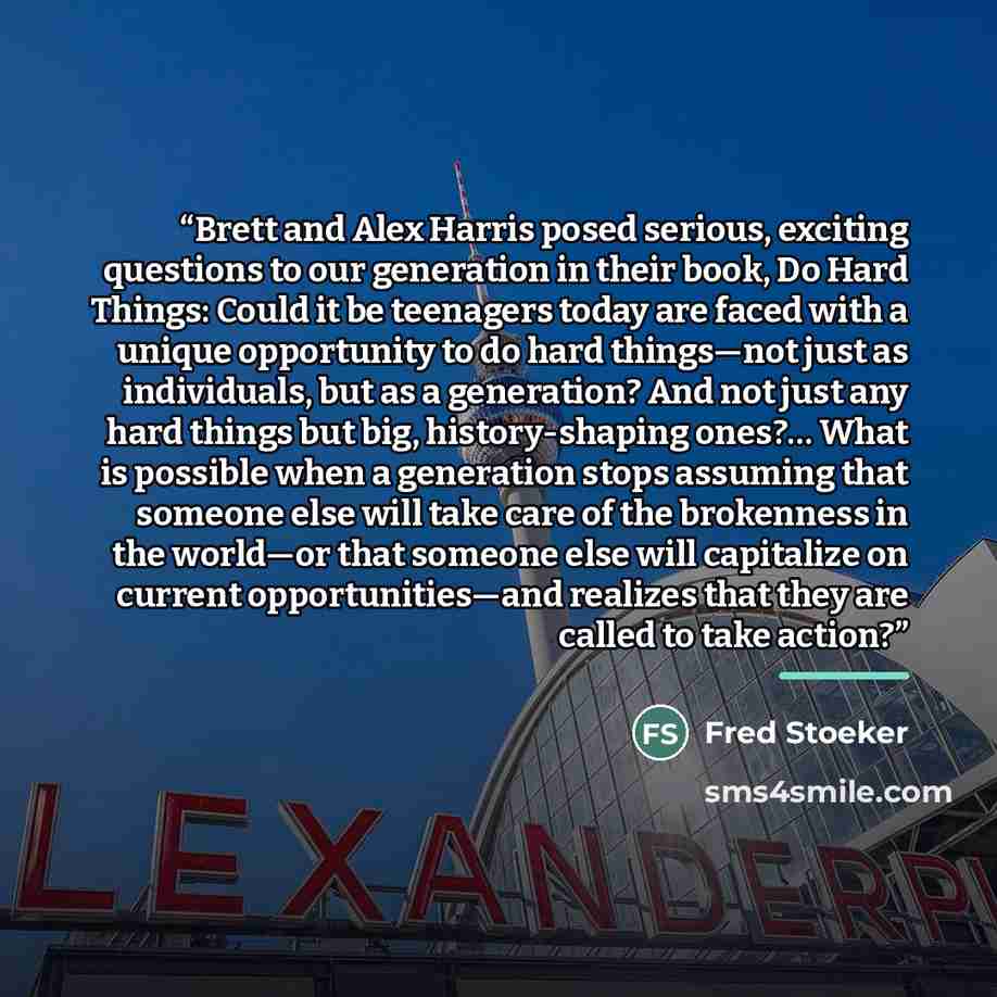 “Brett and Alex Harris posed serious, exciting questions to our generation in their book, Do Hard Things: Could it be teenagers today are faced with a unique opportunity to do hard things—not just as individuals, but as a generation? And not just any hard things but big, history-shaping ones?… What…” quote by Fred Stoeker