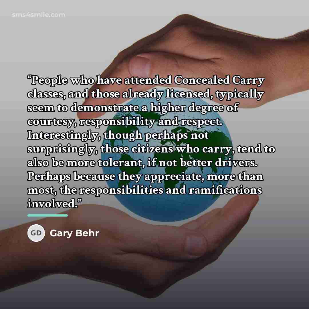 “People who have attended Concealed Carry classes, and those already licensed, typically seem to demonstrate a higher degree of courtesy, responsibility and respect. Interestingly, though perhaps not surprisingly, those citizens who carry, tend to also be more tolerant, if not better drivers…” quote by Gary Behr