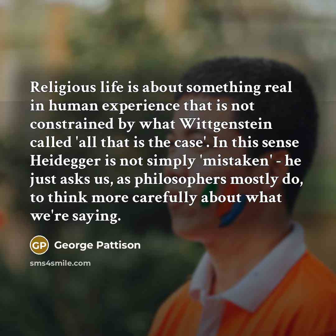 “Religious life is about something real in human experience that is not constrained by what Wittgenstein called 'all that is the case'. In this sense Heidegger is not simply 'mistaken' - he just asks us, as philosophers mostly do, to think more carefully about what we're saying.” quote by George Pattison