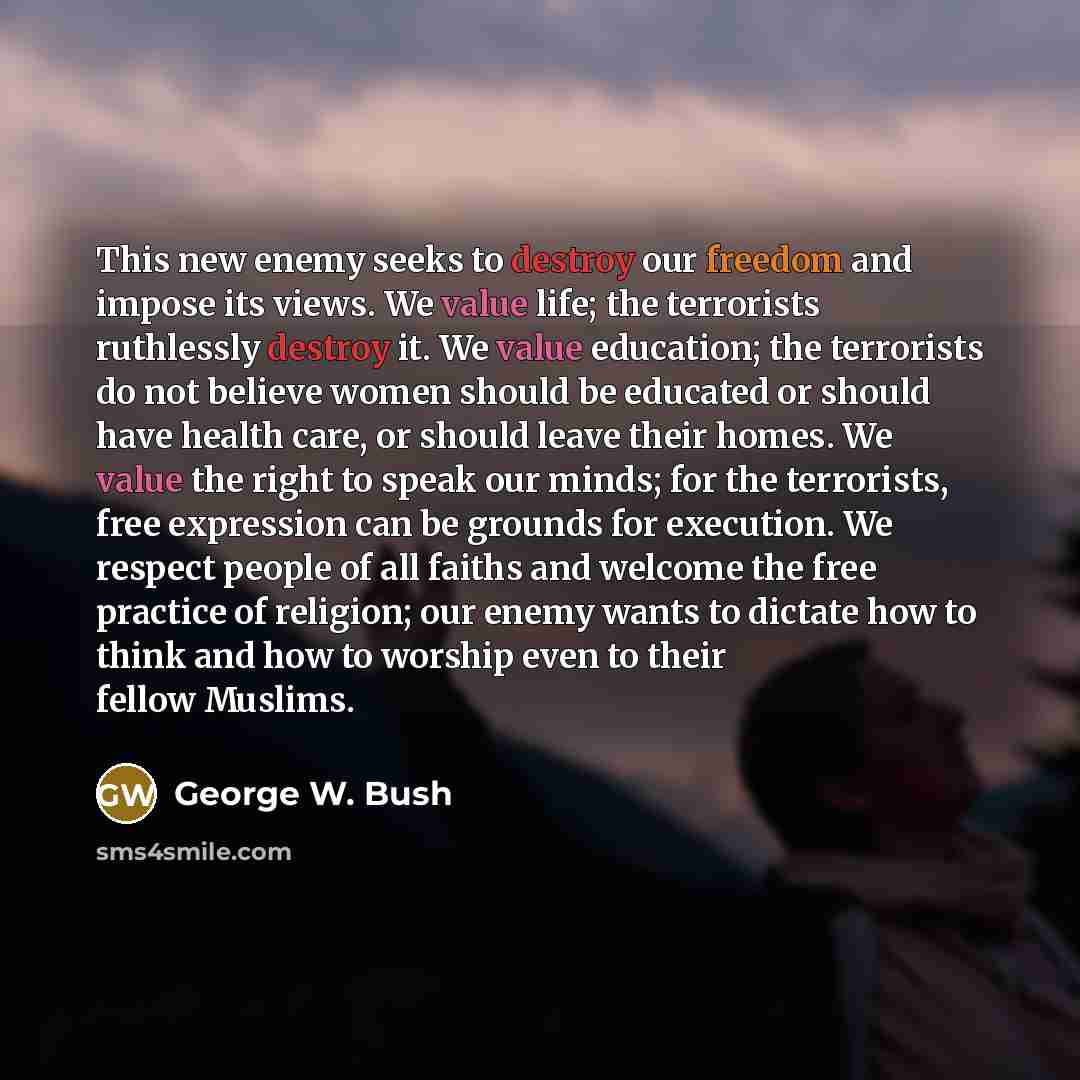 “This new enemy seeks to destroy our freedom and impose its views. We value life; the terrorists ruthlessly destroy it. We value education; the terrorists do not believe women should be educated or should have health care, or should leave their homes. We value the right to speak our minds; for the…” quote by George W. Bush