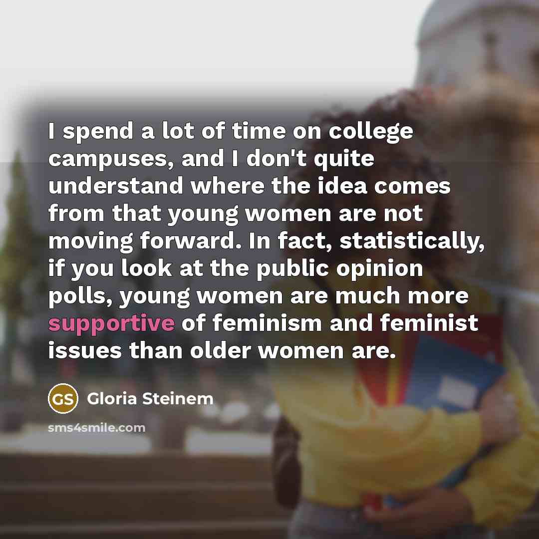 “I spend a lot of time on college campuses, and I don't quite understand where the idea comes from that young women are not moving forward. In fact, statistically, if you look at the public opinion polls, young women are much more supportive of feminism and feminist issues than older women are.” quote by Gloria Steinem