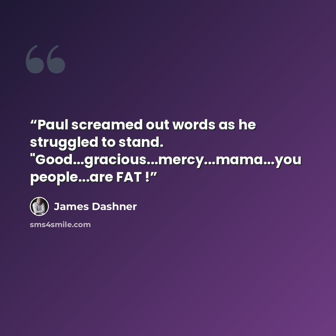 “Paul screamed out words as he struggled to stand. "Good...gracious...mercy...mama...you people...are FAT !” quote by James Dashner