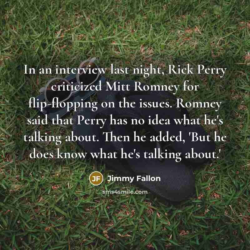 “In an interview last night, Rick Perry criticized Mitt Romney for flip-flopping on the issues. Romney said that Perry has no idea what he's talking about. Then he added, 'But he does know what he's talking about.'” quote by Jimmy Fallon