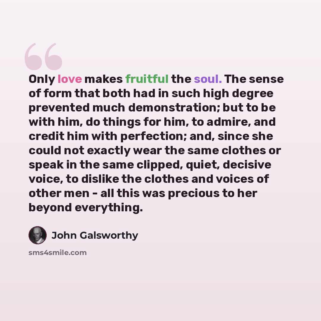 “Only love makes fruitful the soul. The sense of form that both had in such high degree prevented much demonstration; but to be with him, do things for him, to admire, and credit him with perfection; and, since she could not exactly wear the same clothes or speak in the same clipped, quiet…” quote by John Galsworthy