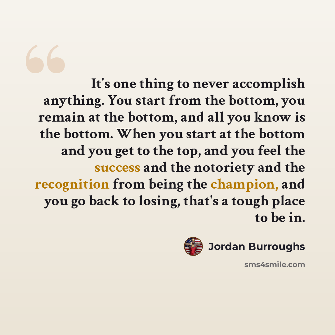 “It's one thing to never accomplish anything. You start from the bottom, you remain at the bottom, and all you know is the bottom. When you start at the bottom and you get to the top, and you feel the success and the notoriety and the recognition from being the champion, and you go back to losing…” quote by Jordan Burroughs