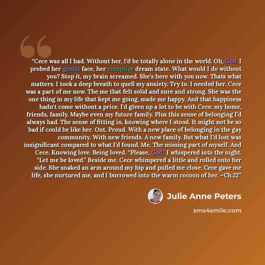 “Cece was all I had. Without her, I’d be totally alone in the world. Oh, God. I probed her gentle face, her receptive dream state. What would I do without you? Stop it, my brain screamed. She’s here with you now. Thats what matters. I took a deep breath to quell my anxiety. Try to. I needed her…” quote by Julie Anne Peters