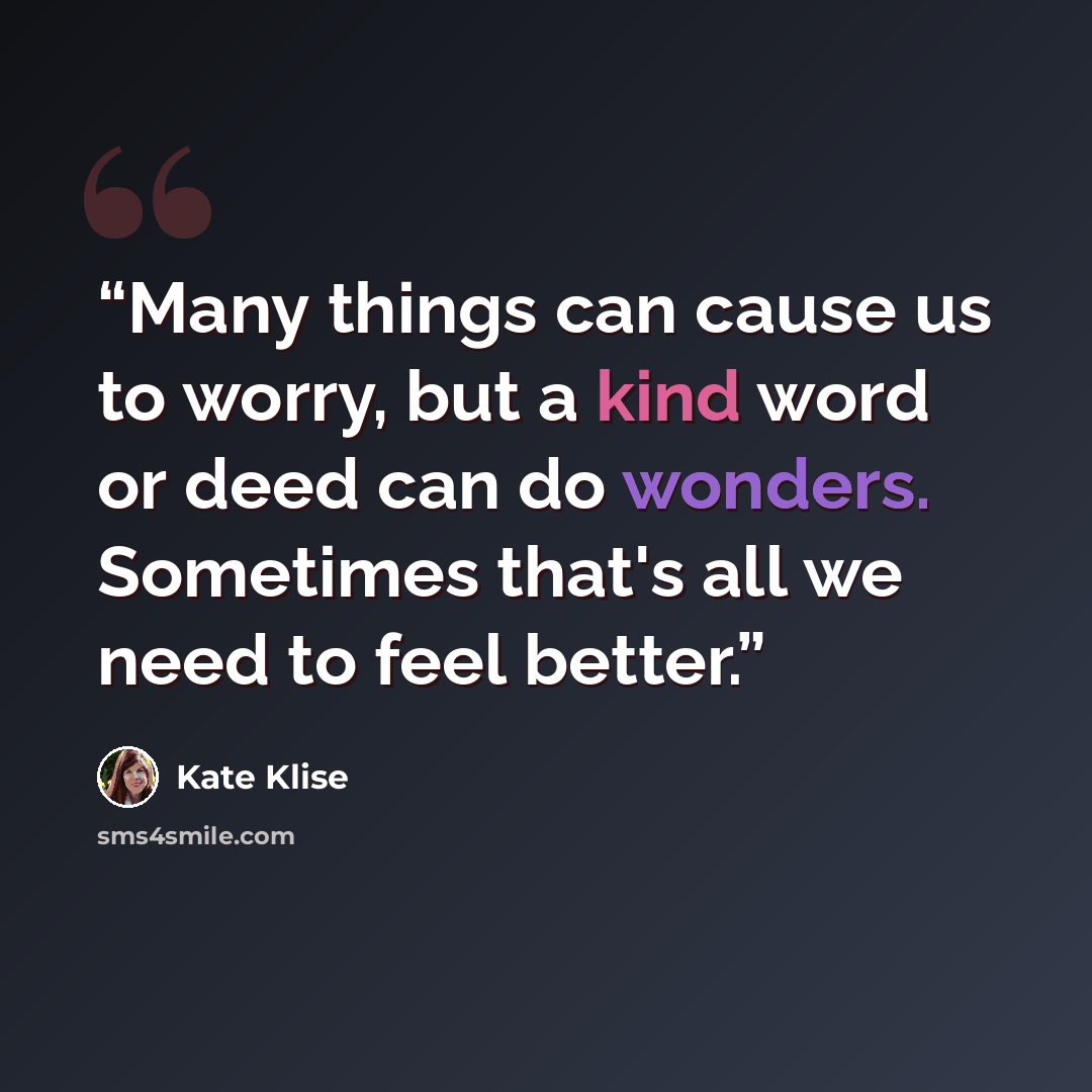 “Many things can cause us to worry, but a kind word or deed can do wonders. Sometimes that's all we need to feel better.” quote by Kate Klise