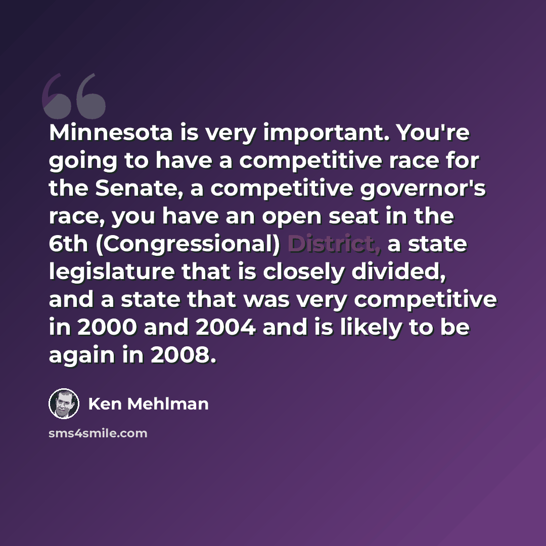 “Minnesota is very important. You're going to have a competitive race for the Senate, a competitive governor's race, you have an open seat in the 6th (Congressional) District, a state legislature that is closely divided, and a state that was very competitive in 2000 and 2004 and is likely to be…” quote by Ken Mehlman