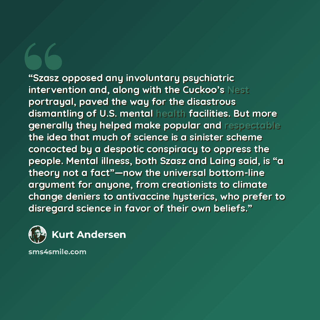 “Szasz opposed any involuntary psychiatric intervention and, along with the Cuckoo’s Nest portrayal, paved the way for the disastrous dismantling of U.S. mental health facilities. But more generally they helped make popular and respectable the idea that much of science is a sinister scheme…” quote by Kurt Andersen
