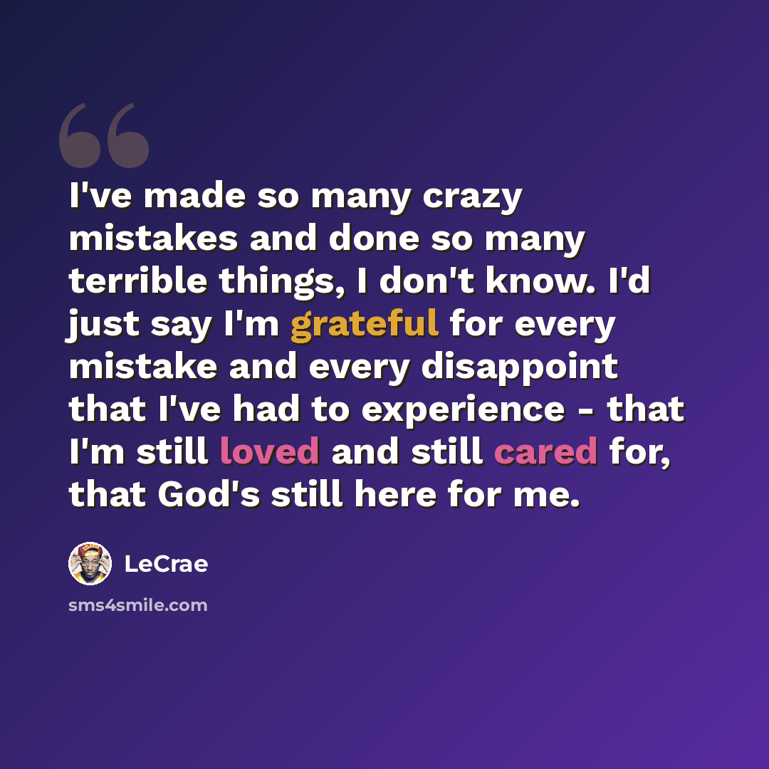 “I've made so many crazy mistakes and done so many terrible things, I don't know. I'd just say I'm grateful for every mistake and every disappoint that I've had to experience - that I'm still loved and still cared for, that God's still here for me.” quote by LeCrae