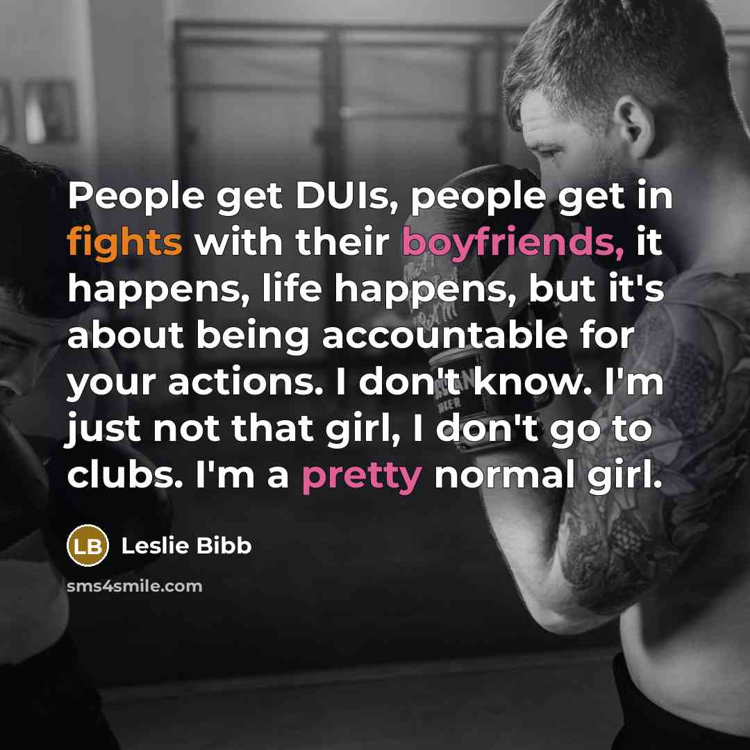 “People get DUIs, people get in fights with their boyfriends, it happens, life happens, but it's about being accountable for your actions. I don't know. I'm just not that girl, I don't go to clubs. I'm a pretty normal girl.” quote by Leslie Bibb