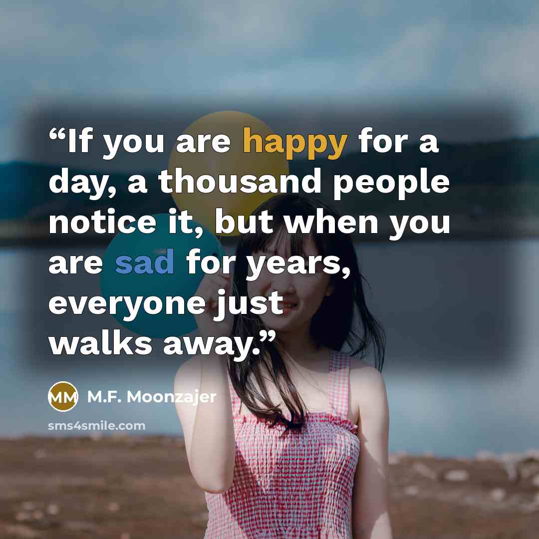 “If you are happy for a day, a thousand people notice it, but when you are sad for years, everyone just walks away.” quote by M.F. Moonzajer