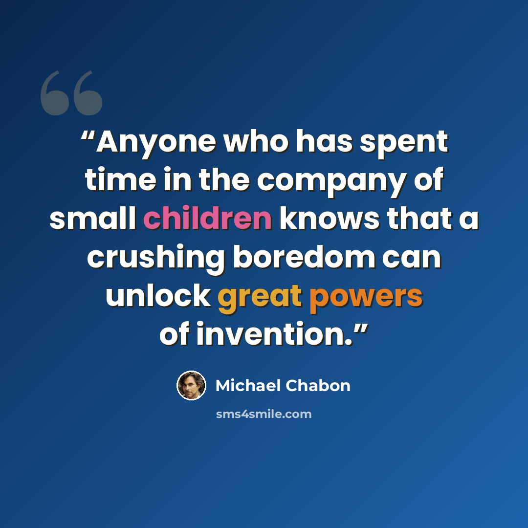 “Anyone who has spent time in the company of small children knows that a crushing boredom can unlock great powers of invention.” quote by Michael Chabon