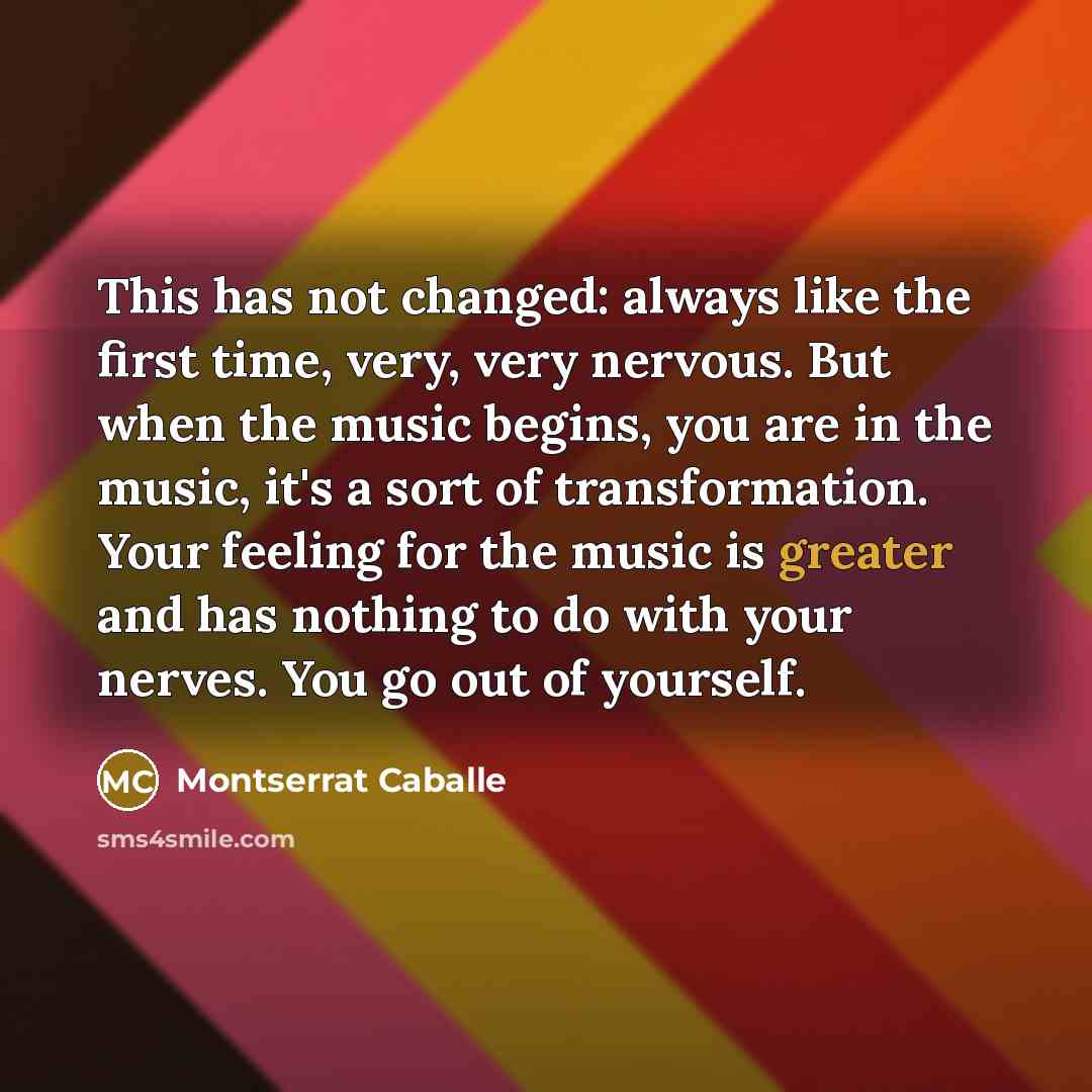 “This has not changed: always like the first time, very, very nervous. But when the music begins, you are in the music, it's a sort of transformation. Your feeling for the music is greater and has nothing to do with your nerves. You go out of yourself.” quote by Montserrat Caballe