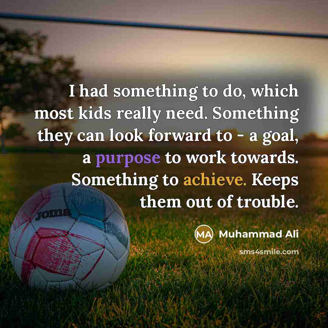 “I had something to do, which most kids really need. Something they can look forward to - a goal, a purpose to work towards. Something to achieve. Keeps them out of trouble.” quote by Muhammad Ali