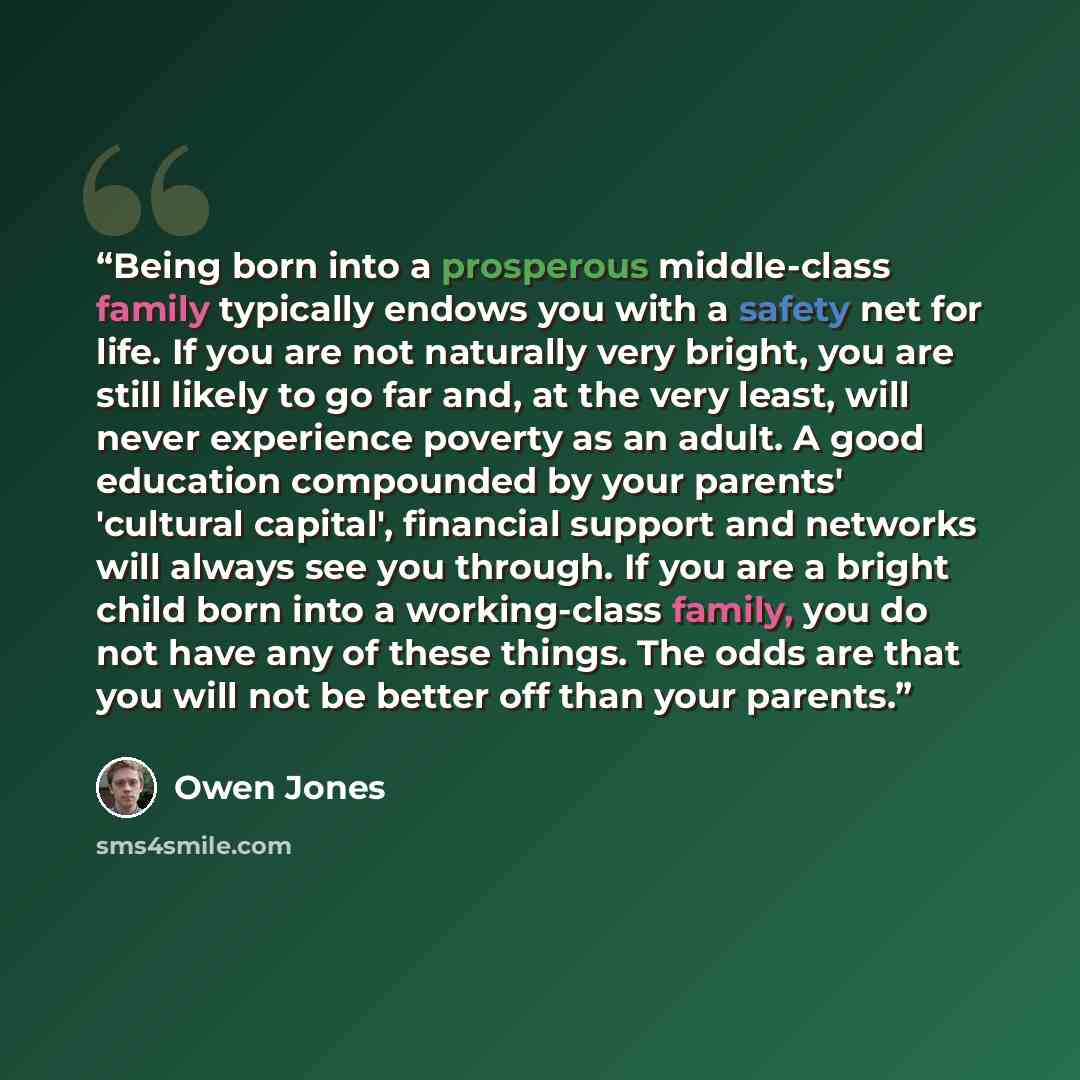 “Being born into a prosperous middle-class family typically endows you with a safety net for life. If you are not naturally very bright, you are still likely to go far and, at the very least, will never experience poverty as an adult. A good education compounded by your parents' 'cultural capital'…” quote by Owen Jones