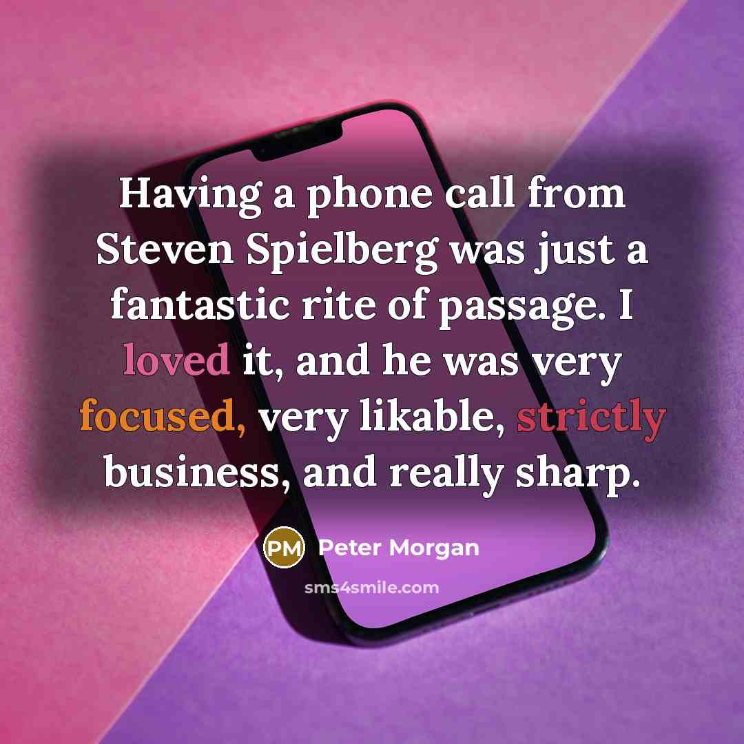 “Having a phone call from Steven Spielberg was just a fantastic rite of passage. I loved it, and he was very focused, very likable, strictly business, and really sharp.” quote by Peter Morgan