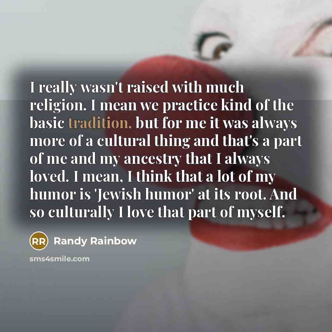 “I really wasn't raised with much religion. I mean we practice kind of the basic tradition, but for me it was always more of a cultural thing and that's a part of me and my ancestry that I always loved. I mean, I think that a lot of my humor is 'Jewish humor' at its root. And so culturally I love…” quote by Randy Rainbow