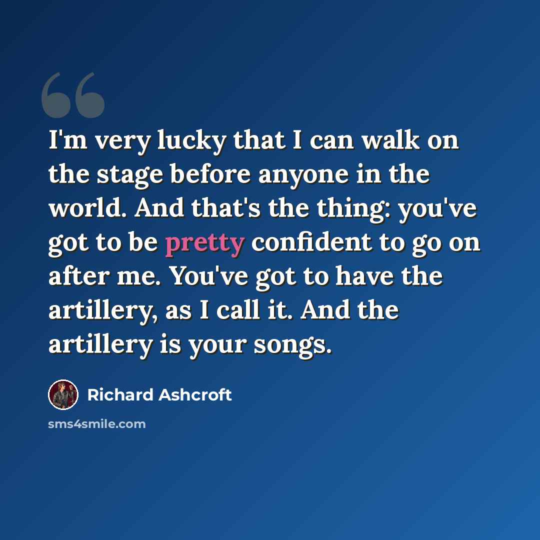 “I'm very lucky that I can walk on the stage before anyone in the world. And that's the thing: you've got to be pretty confident to go on after me. You've got to have the artillery, as I call it. And the artillery is your songs.” quote by Richard Ashcroft