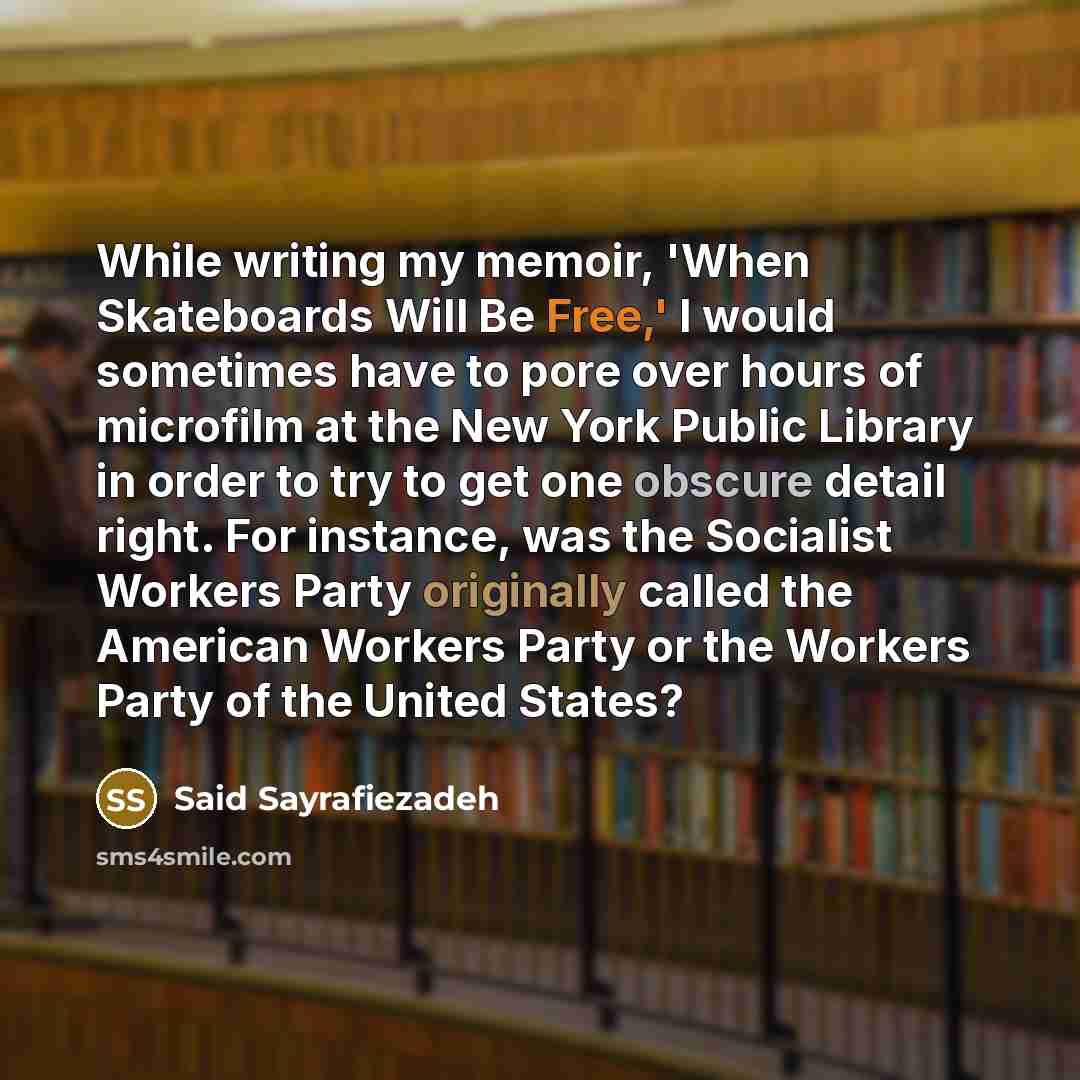 “While writing my memoir, 'When Skateboards Will Be Free,' I would sometimes have to pore over hours of microfilm at the New York Public Library in order to try to get one obscure detail right. For instance, was the Socialist Workers Party originally called the American Workers Party or the Workers…” quote by Said Sayrafiezadeh