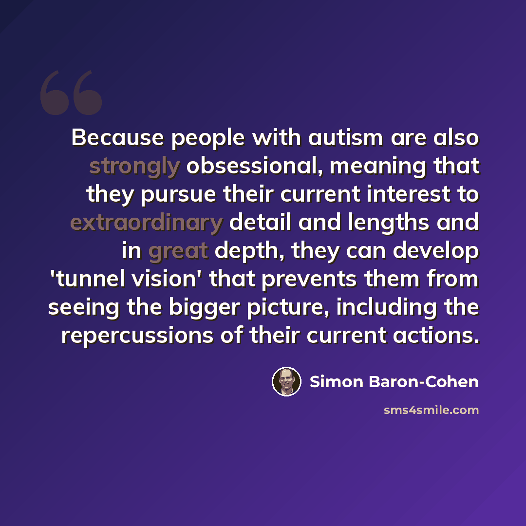 “Because people with autism are also strongly obsessional, meaning that they pursue their current interest to extraordinary detail and lengths and in great depth, they can develop 'tunnel vision' that prevents them from seeing the bigger picture, including the repercussions of their current actions.” quote by Simon Baron-Cohen