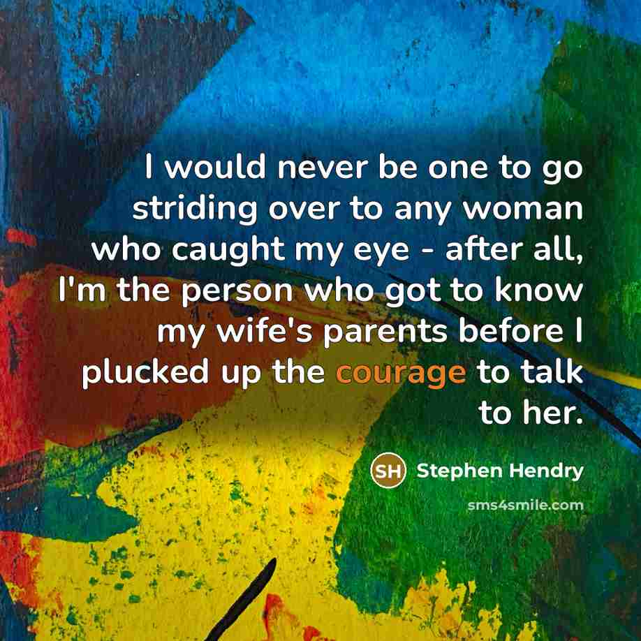 “I would never be one to go striding over to any woman who caught my eye - after all, I'm the person who got to know my wife's parents before I plucked up the courage to talk to her.” quote by Stephen Hendry