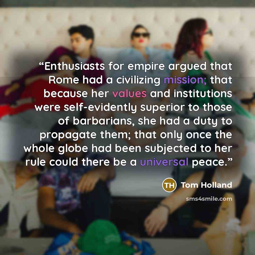 “Enthusiasts for empire argued that Rome had a civilizing mission; that because her values and institutions were self-evidently superior to those of barbarians, she had a duty to propagate them; that only once the whole globe had been subjected to her rule could there be a universal peace.” quote by Tom Holland