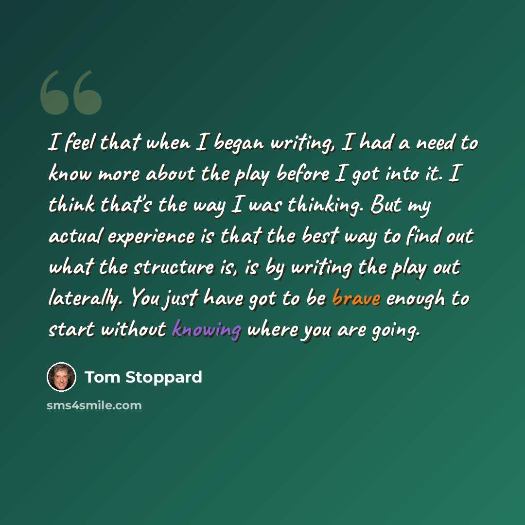 “I feel that when I began writing, I had a need to know more about the play before I got into it. I think that's the way I was thinking. But my actual experience is that the best way to find out what the structure is, is by writing the play out laterally. You just have got to be brave enough to…” quote by Tom Stoppard