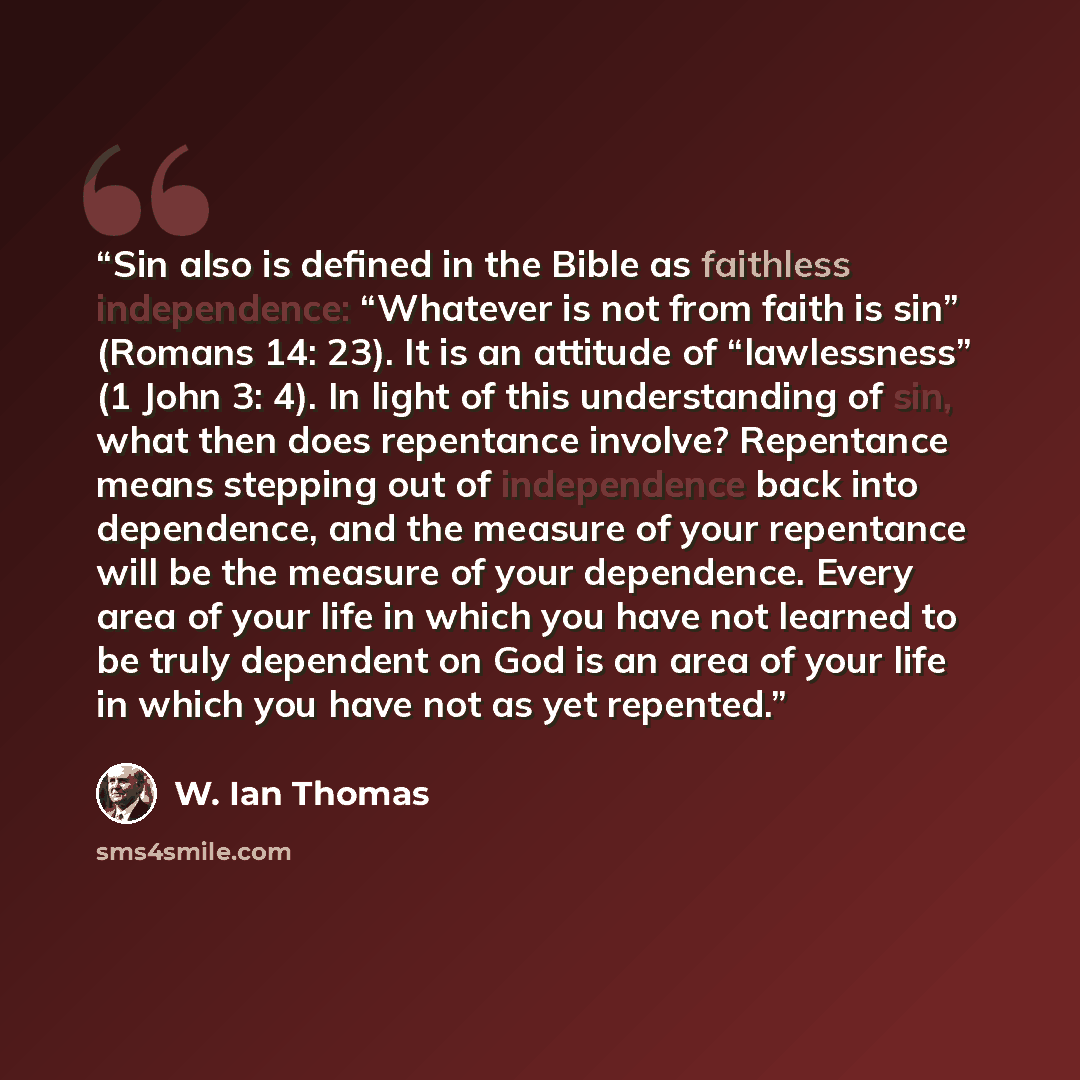 “Sin also is defined in the Bible as faithless independence: “Whatever is not from faith is sin” (Romans 14: 23). It is an attitude of “lawlessness” (1 John 3: 4). In light of this understanding of sin, what then does repentance involve? Repentance means stepping out of independence back into…” quote by W. Ian Thomas