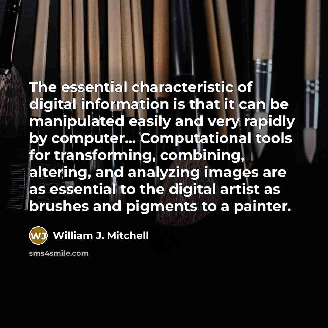 “The essential characteristic of digital information is that it can be manipulated easily and very rapidly by computer... Computational tools for transforming, combining, altering, and analyzing images are as essential to the digital artist as brushes and pigments to a painter.” quote by William J. Mitchell