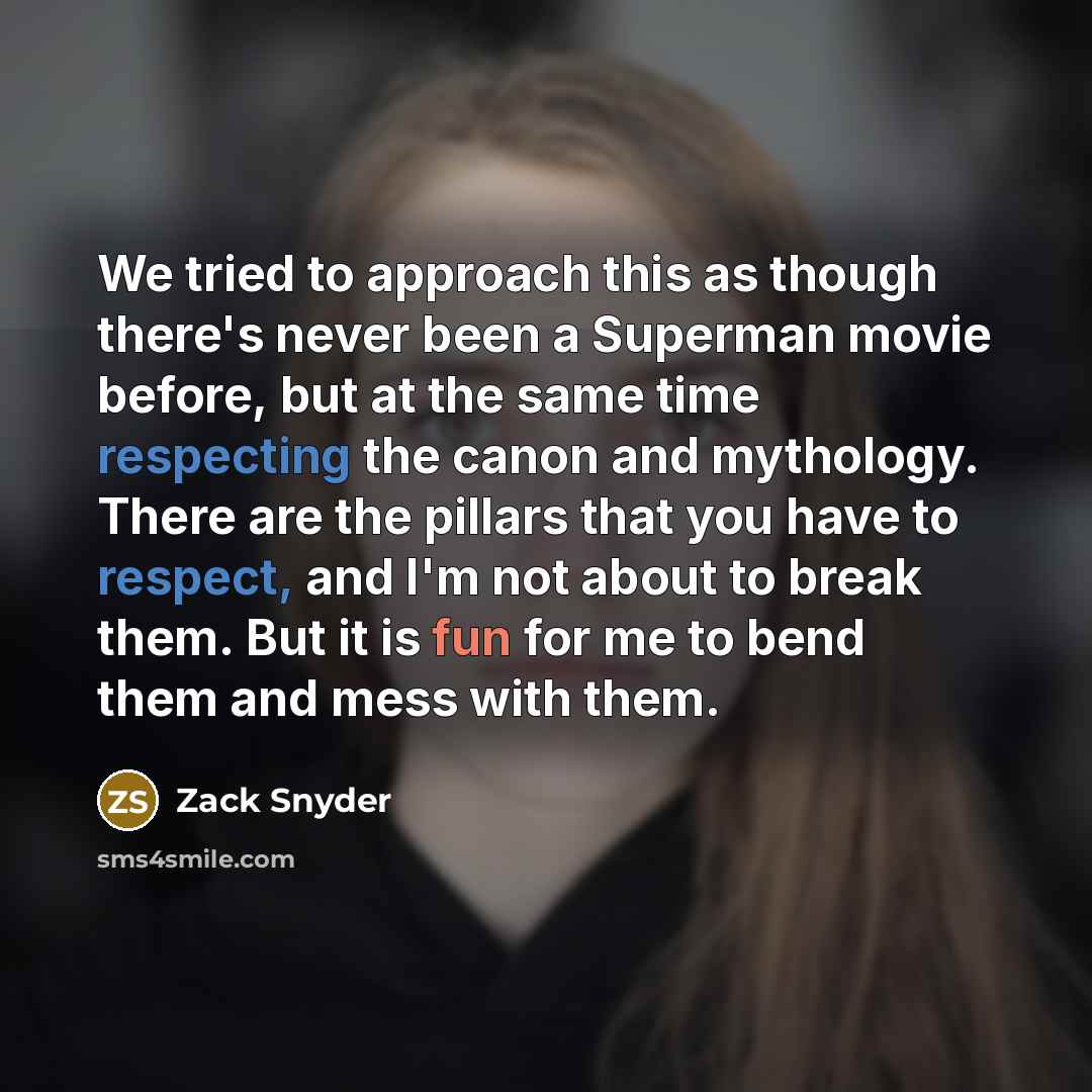 “We tried to approach this as though there's never been a Superman movie before, but at the same time respecting the canon and mythology. There are the pillars that you have to respect, and I'm not about to break them. But it is fun for me to bend them and mess with them.” quote by Zack Snyder