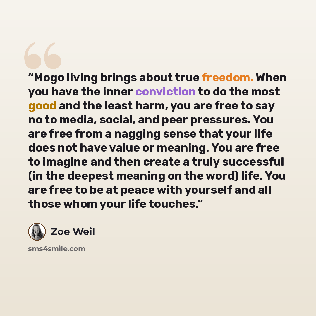 “Mogo living brings about true freedom. When you have the inner conviction to do the most good and the least harm, you are free to say no to media, social, and peer pressures. You are free from a nagging sense that your life does not have value or meaning. You are free to imagine and then create a…” quote by Zoe Weil