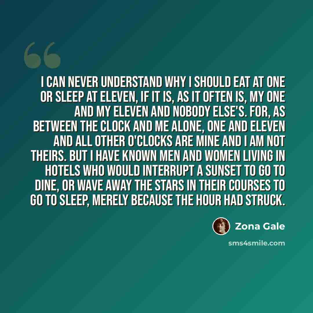 “I can never understand why I should eat at one or sleep at eleven, if it is, as it often is, my one and my eleven and nobody else's. For, as between the clock and me alone, one and eleven and all other o'clocks are mine and I am not theirs. But I have known men and women living in hotels who would…” quote by Zona Gale