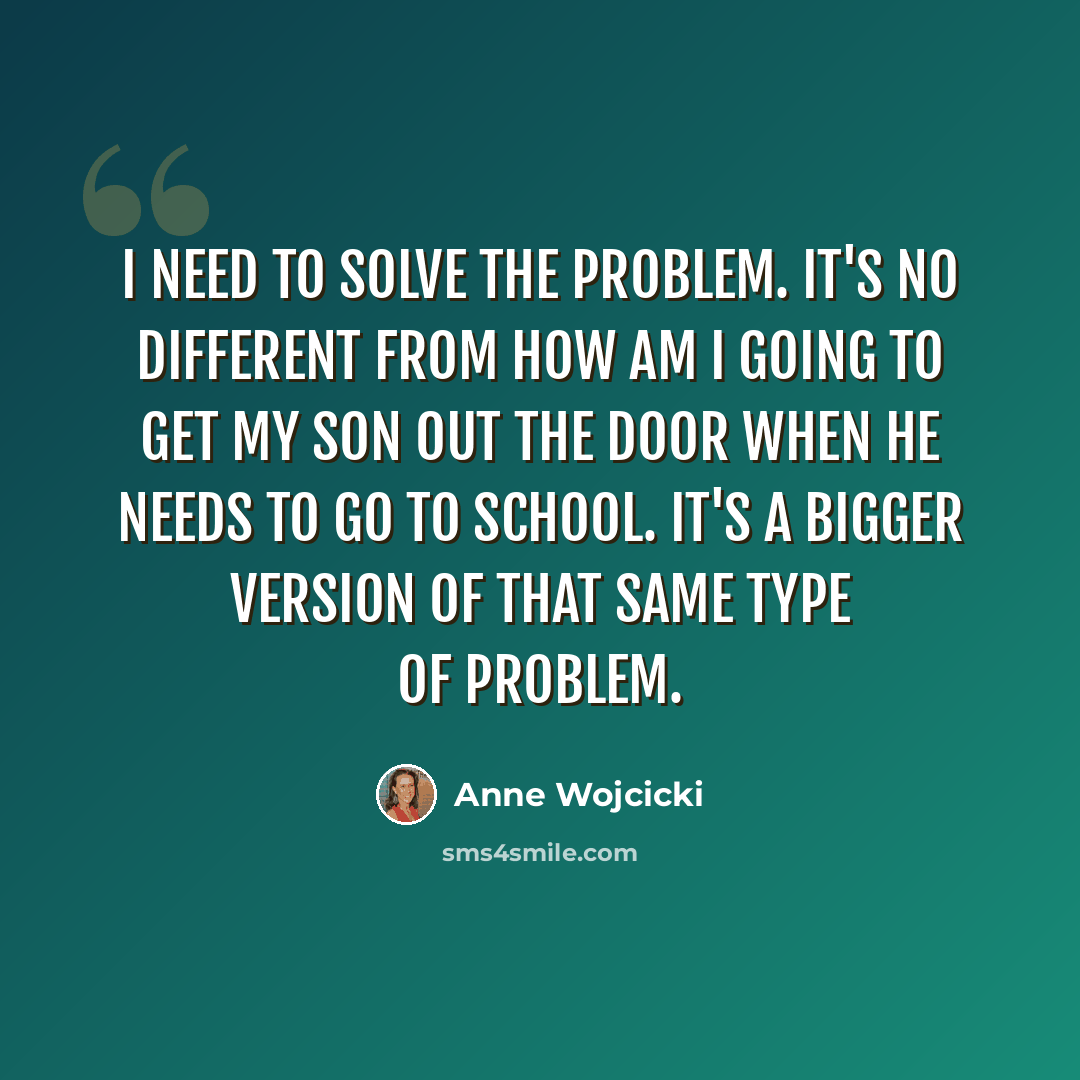 “I need to solve the problem. It's no different from how am I going to get my son out the door when he needs to go to school. It's a bigger version of that same type of problem.” quote by Anne Wojcicki