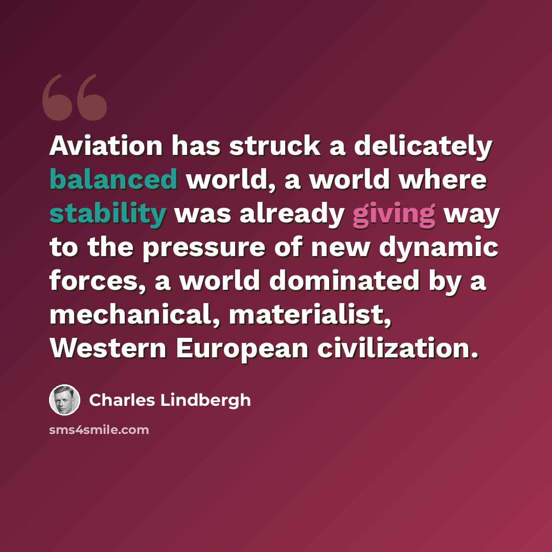 “Aviation has struck a delicately balanced world, a world where stability was already giving way to the pressure of new dynamic forces, a world dominated by a mechanical, materialist, Western European civilization.” quote by Charles Lindbergh
