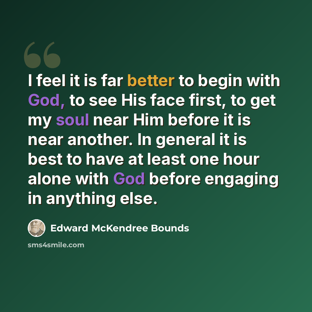 “I feel it is far better to begin with God, to see His face first, to get my soul near Him before it is near another. In general it is best to have at least one hour alone with God before engaging in anything else.” quote by Edward McKendree Bounds