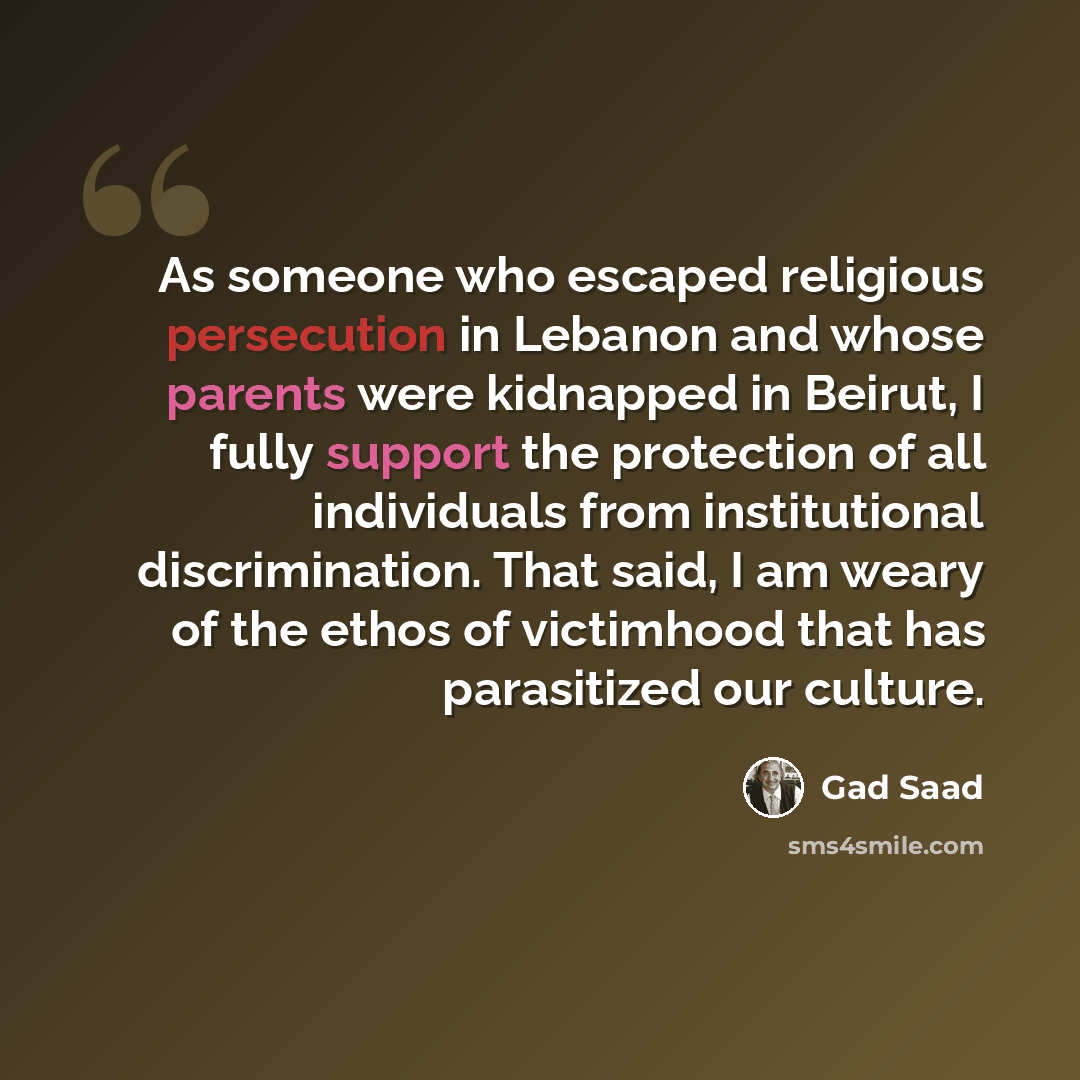 “As someone who escaped religious persecution in Lebanon and whose parents were kidnapped in Beirut, I fully support the protection of all individuals from institutional discrimination. That said, I am weary of the ethos of victimhood that has parasitized our culture.” quote by Gad Saad