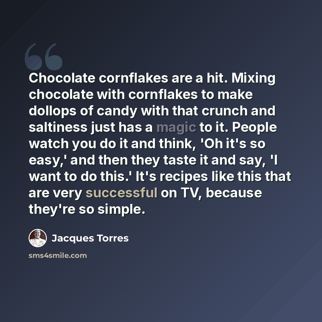 “Chocolate cornflakes are a hit. Mixing chocolate with cornflakes to make dollops of candy with that crunch and saltiness just has a magic to it. People watch you do it and think, 'Oh it's so easy,' and then they taste it and say, 'I want to do this.' It's recipes like this that are very successful…” quote by Jacques Torres