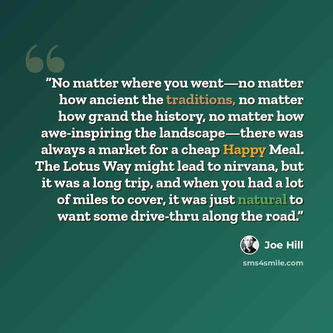 “No matter where you went—no matter how ancient the traditions, no matter how grand the history, no matter how awe-inspiring the landscape—there was always a market for a cheap Happy Meal. The Lotus Way might lead to nirvana, but it was a long trip, and when you had a lot of miles to cover, it was…” quote by Joe Hill