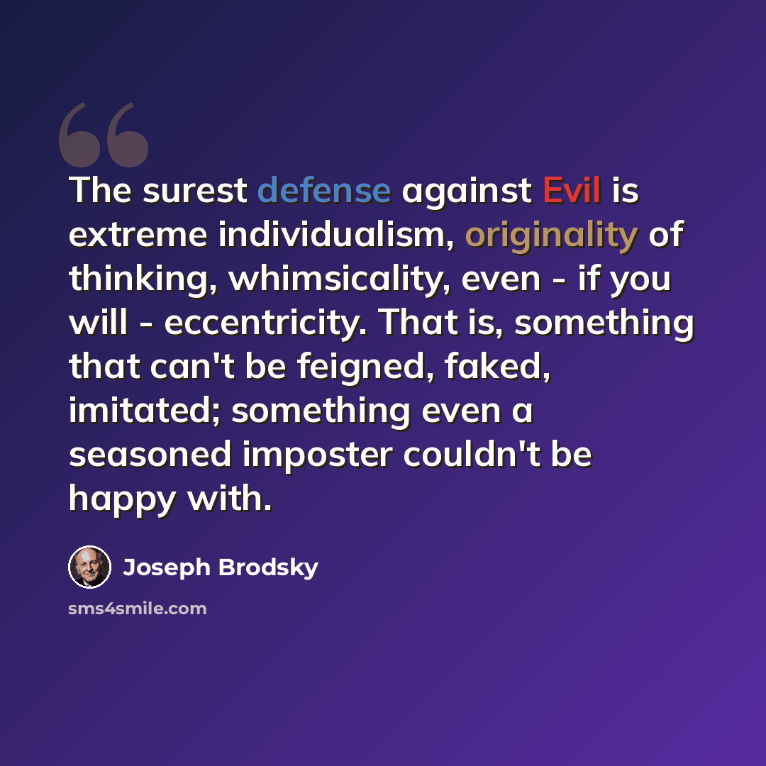 “The surest defense against Evil is extreme individualism, originality of thinking, whimsicality, even - if you will - eccentricity. That is, something that can't be feigned, faked, imitated; something even a seasoned imposter couldn't be happy with.” quote by Joseph Brodsky