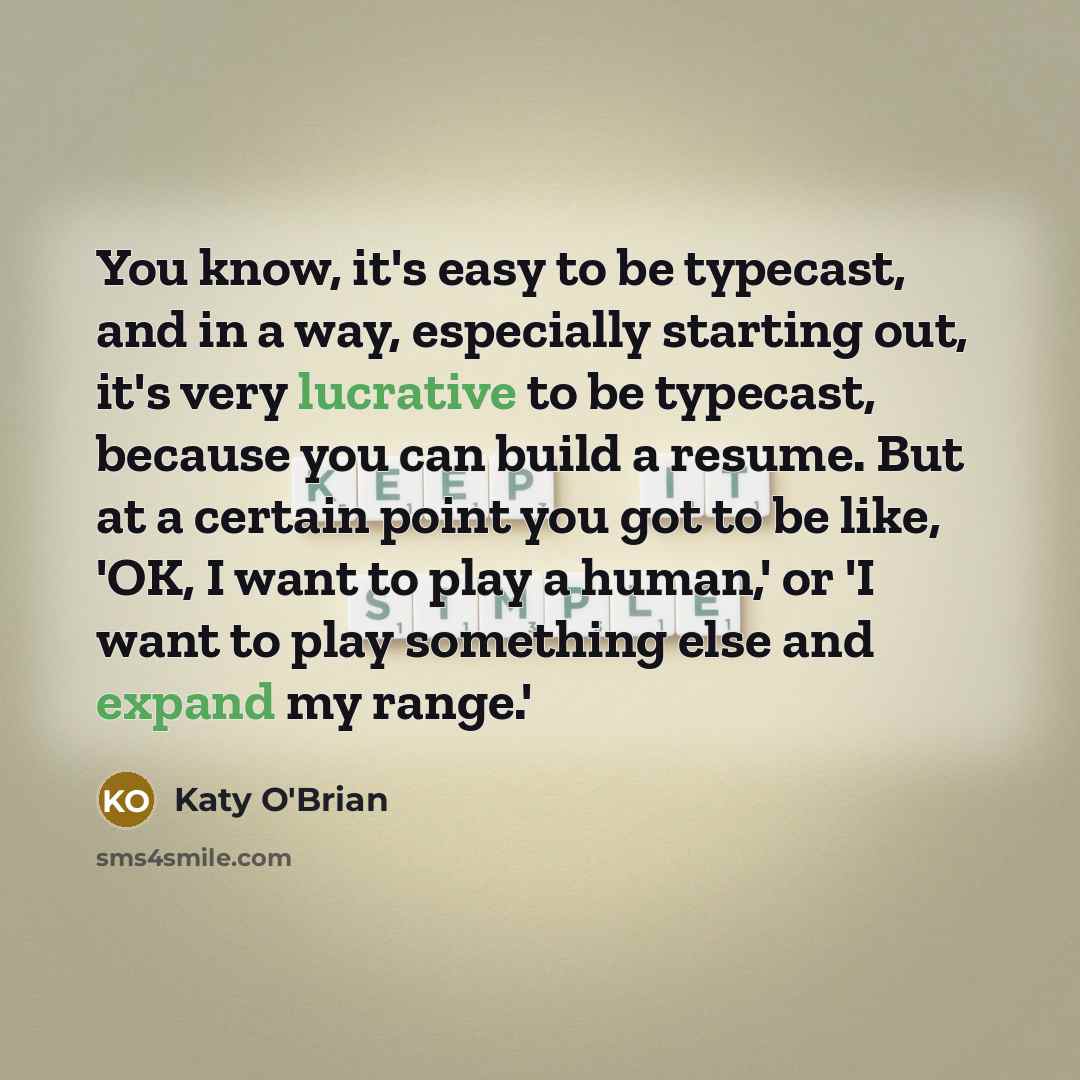 “You know, it's easy to be typecast, and in a way, especially starting out, it's very lucrative to be typecast, because you can build a resume. But at a certain point you got to be like, 'OK, I want to play a human,' or 'I want to play something else and expand my range.'” quote by Katy O'Brian