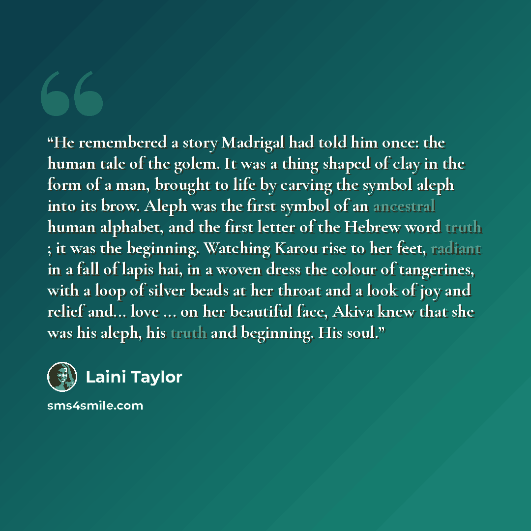 “He remembered a story Madrigal had told him once: the human tale of the golem. It was a thing shaped of clay in the form of a man, brought to life by carving the symbol aleph into its brow. Aleph was the first symbol of an ancestral human alphabet, and the first letter of the Hebrew word truth…” quote by Laini Taylor