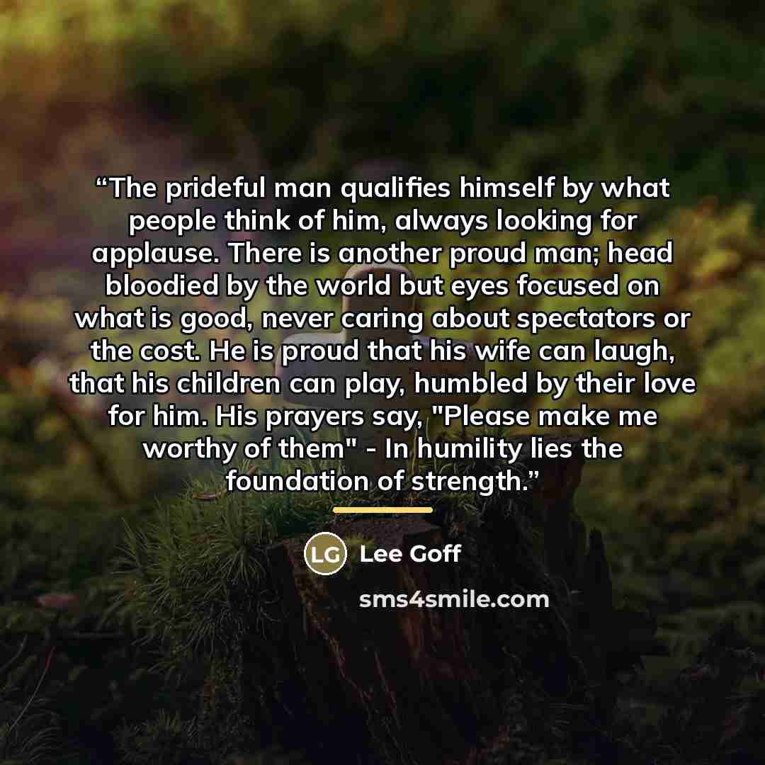 “The prideful man qualifies himself by what people think of him, always looking for applause. There is another proud man; head bloodied by the world but eyes focused on what is good, never caring about spectators or the cost. He is proud that his wife can laugh, that his children can play, humbled…” quote by Lee Goff