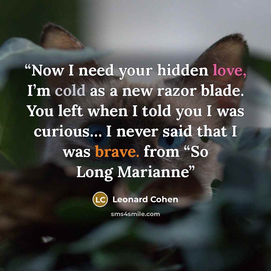 “Now I need your hidden love, I’m cold as a new razor blade. You left when I told you I was curious… I never said that I was brave. from “So Long Marianne” quote by Leonard Cohen